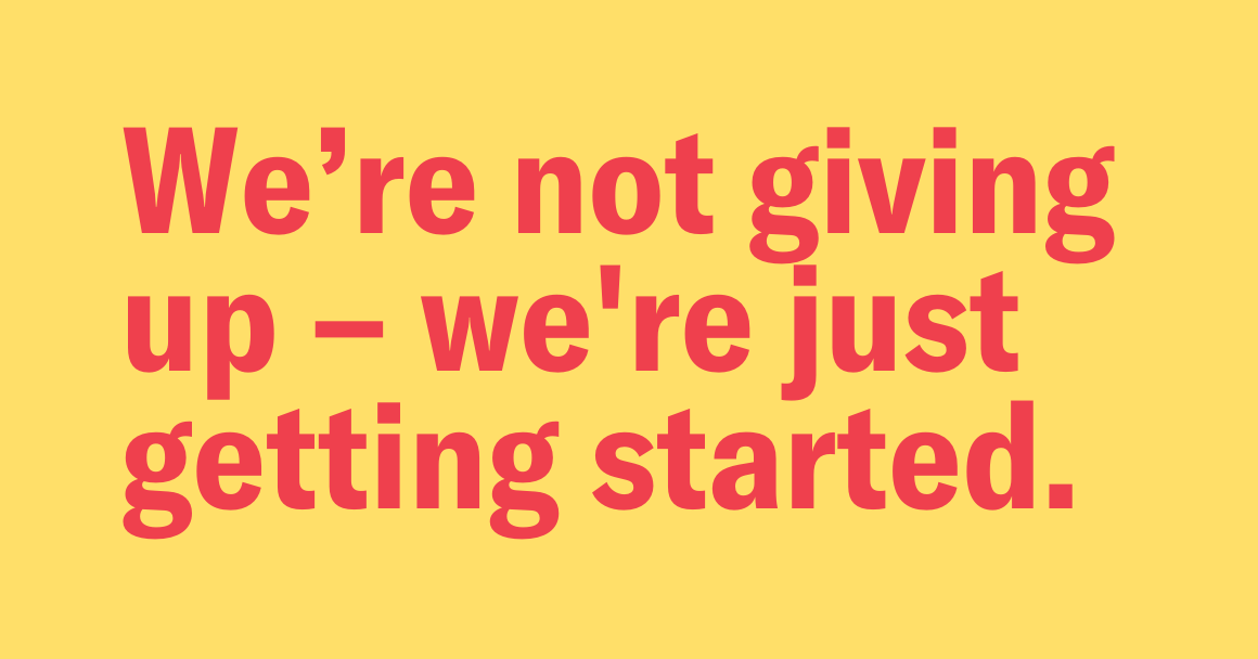 yellow background with the following text in red: "We're not giving up -- we are just getting started."